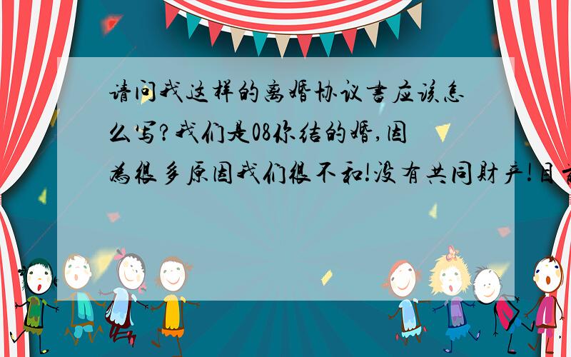 请问我这样的离婚协议书应该怎么写?我们是08你结的婚,因为很多原因我们很不和!没有共同财产!目前我怀孕4个多月,这段婚姻我真的很不想要,我想问下,我这样该怎样写离婚协议书?我打算肚