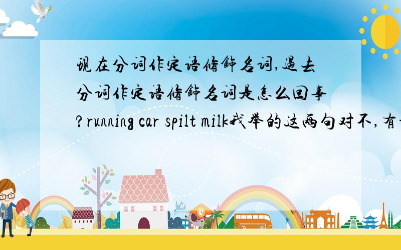 现在分词作定语修饰名词,过去分词作定语修饰名词是怎么回事?running car spilt milk我举的这两句对不,有谁能更详细的解释并提供一些例句?don't cry over spilt milk中的over是啥词性？barking dog