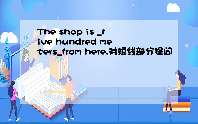 The shop is _five hundred meters_from here.对短线部分提问