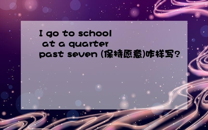 I go to school at a quarter past seven (保持愿意)咋样写?