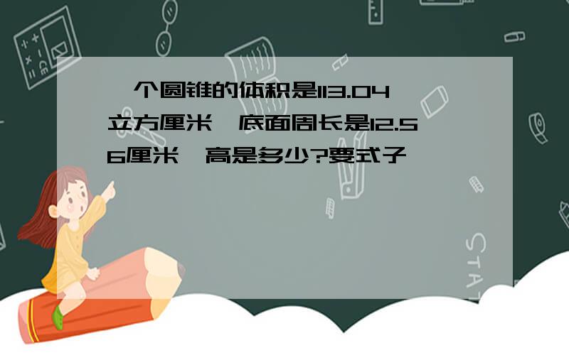 一个圆锥的体积是113.04立方厘米,底面周长是12.56厘米,高是多少?要式子