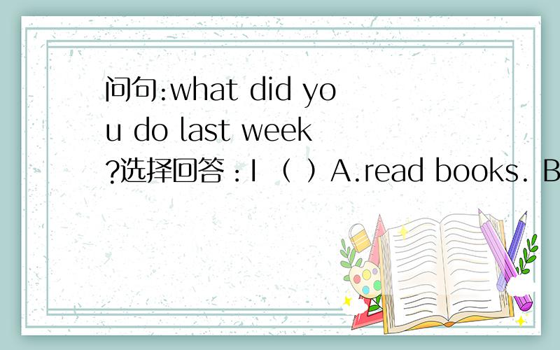 问句:what did you do last week?选择回答：I （ ）A.read books. B.go hiking C.was at home