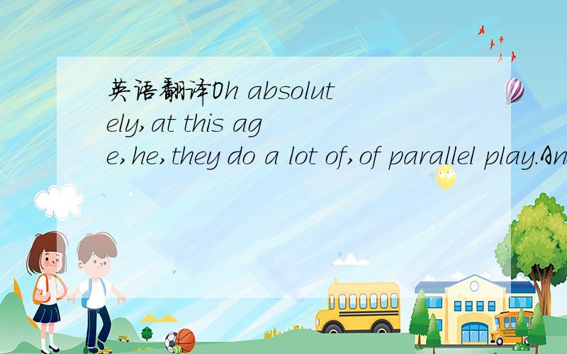 英语翻译Oh absolutely,at this age,he,they do a lot of,of parallel play.And,becausehe’s not old enough yet to,to play with,he kind of plays alongside.But he’s juststarting to get the hang of playing with and interacting with.And he just,he lov