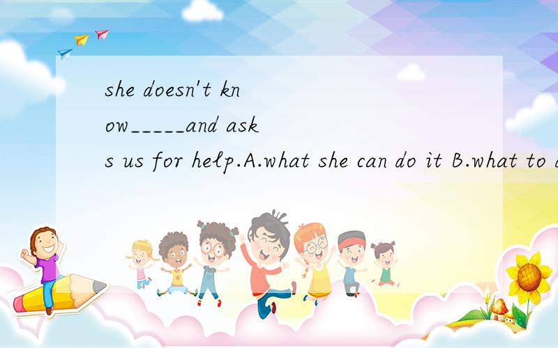 she doesn't know_____and asks us for help.A.what she can do it B.what to do it C.how to do D.how to do it麻烦各位亲帮我讲一下这四个选项的区别,最好可以后天大考了,