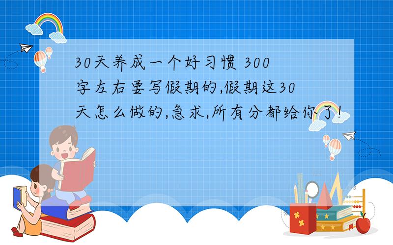 30天养成一个好习惯 300字左右要写假期的,假期这30天怎么做的,急求,所有分都给你了!