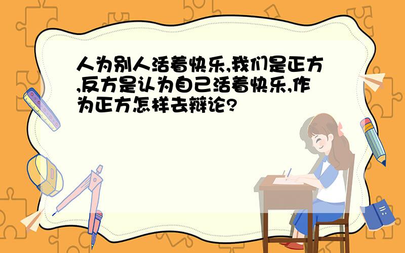 人为别人活着快乐,我们是正方,反方是认为自己活着快乐,作为正方怎样去辩论?