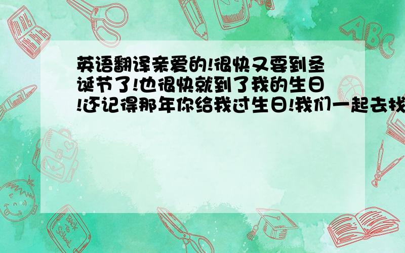 英语翻译亲爱的!很快又要到圣诞节了!也很快就到了我的生日!还记得那年你给我过生日!我们一起去找蛋糕!呵呵!我很感动!从来没有人给过我这样的爱!和你的每一次相见现在我都是记忆犹新!