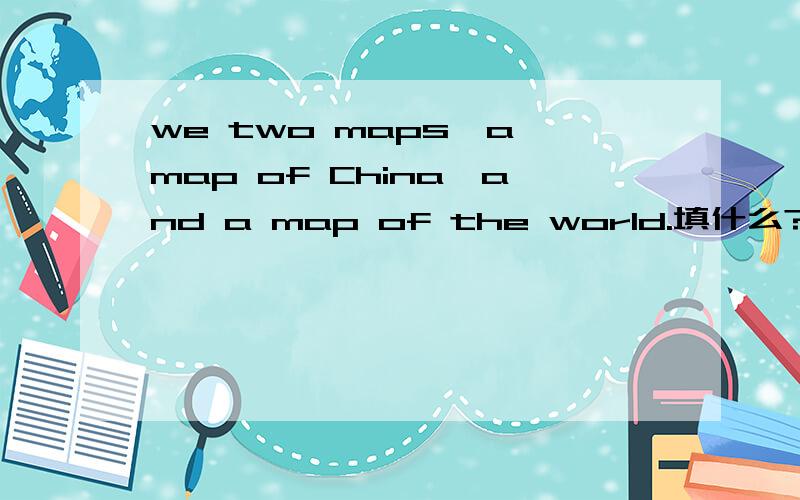 we two maps,a map of China,and a map of the world.填什么?