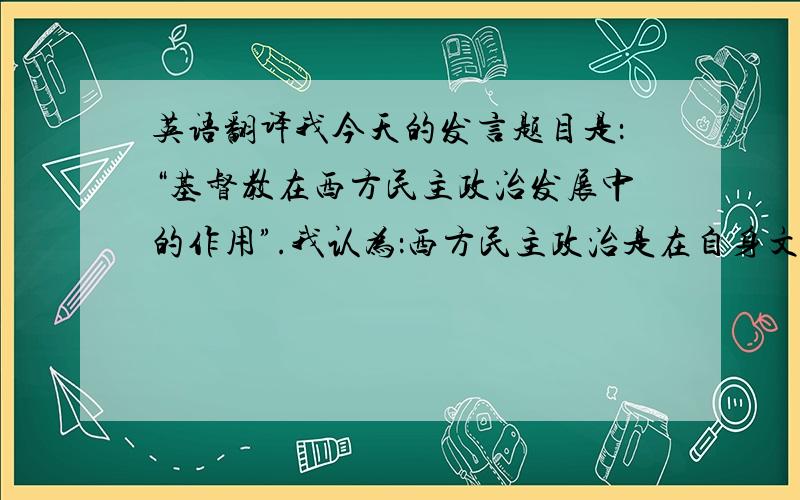 英语翻译我今天的发言题目是：“基督教在西方民主政治发展中的作用”.我认为：西方民主政治是在自身文化的历史进程中形成和发展的,其中宗教,特别是基督教始终起着独特的复杂的作用.