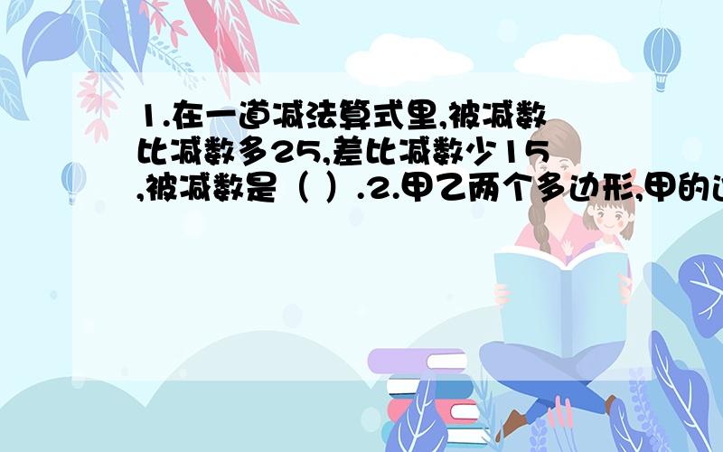 1.在一道减法算式里,被减数比减数多25,差比减数少15,被减数是（ ）.2.甲乙两个多边形,甲的边数比乙多4,已知的内角和是360°,甲的内角和是（ ）度.3.一双皮鞋定价75元,售货员只收了小红60元,