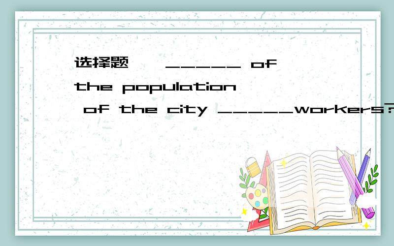 选择题——_____ of the population of the city _____workers?——_____ of the population of the city _____workers?   ——About 60 percent.   A. What； is B. What； are C. How much； is D. How much； are 答案选D 哪位大虾指点下~?