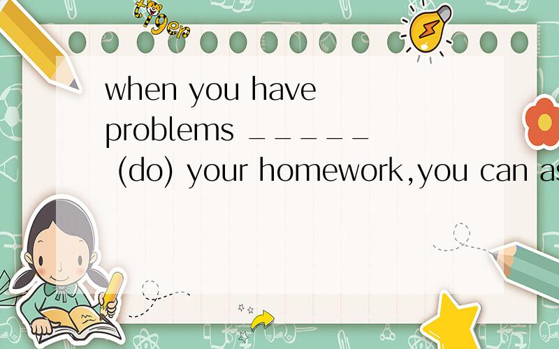 when you have problems _____ (do) your homework,you can ask the teacher about them.