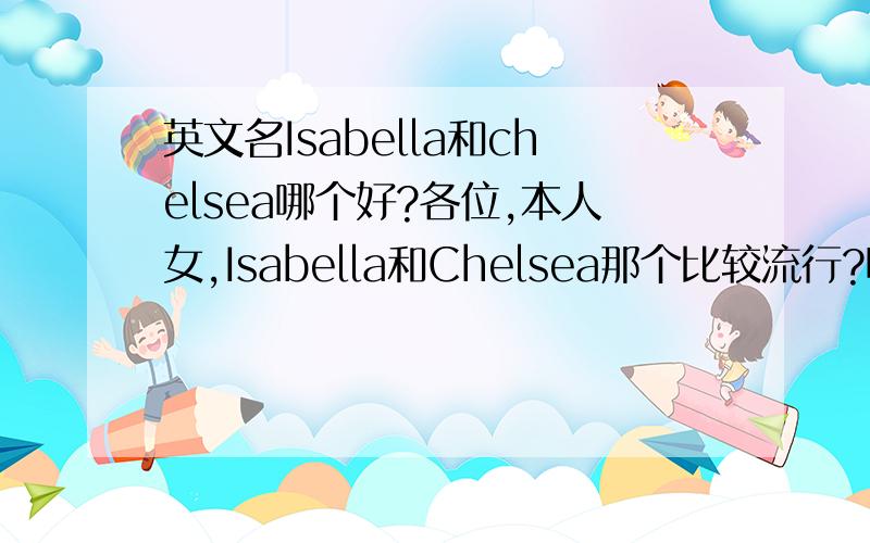 英文名Isabella和chelsea哪个好?各位,本人女,Isabella和Chelsea那个比较流行?哪个比较好听?各位懂得英语的朋友帮忙指点指点