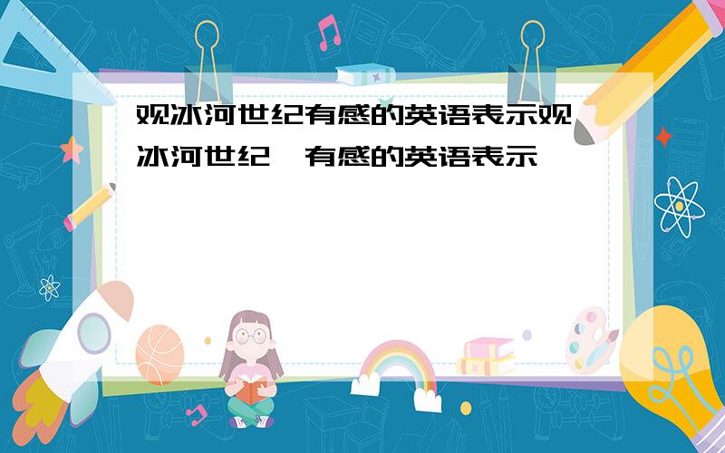 观冰河世纪有感的英语表示观《冰河世纪》有感的英语表示