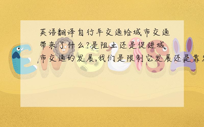 英语翻译自行车交通给城市交通带来了什么?是阻止还是促进城市交通的发展,我们是限制它发展还是靠发展良好的公共交通来引导它发展.上面这小段请高手翻译下谢谢了,