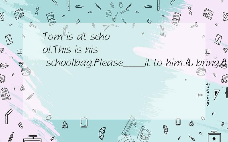 Tom is at school.This is his schoolbag.Please____it to him.A,bring.B、take.C、need.D、have