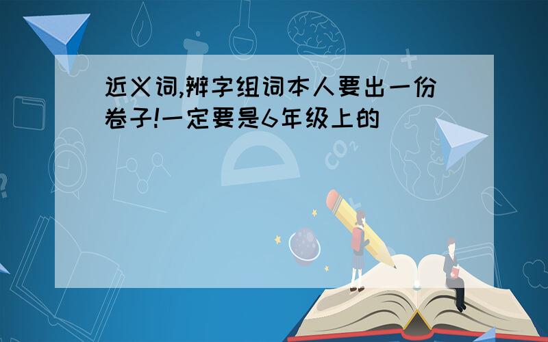 近义词,辨字组词本人要出一份卷子!一定要是6年级上的