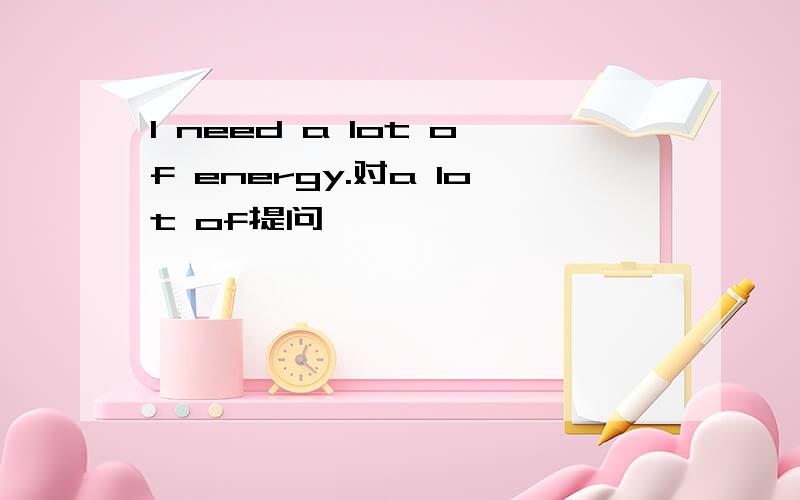 I need a lot of energy.对a lot of提问