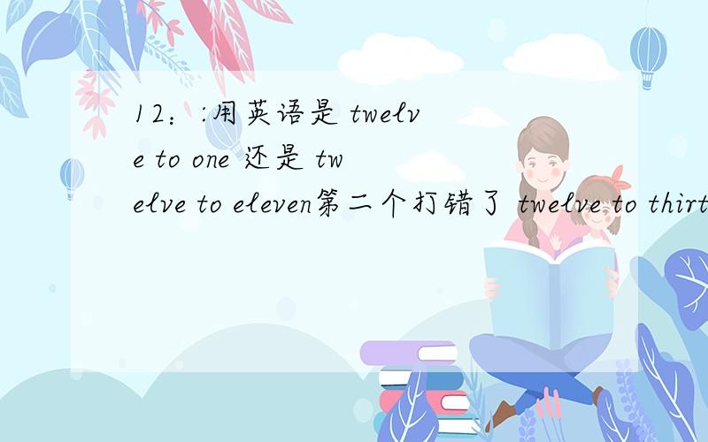 12：:用英语是 twelve to one 还是 twelve to eleven第二个打错了 twelve to thirteen