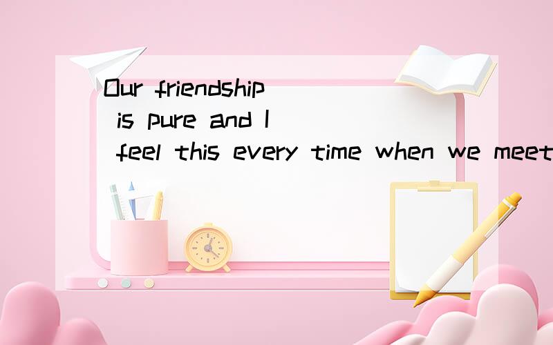 Our friendship is pure and I feel this every time when we meet 的意思