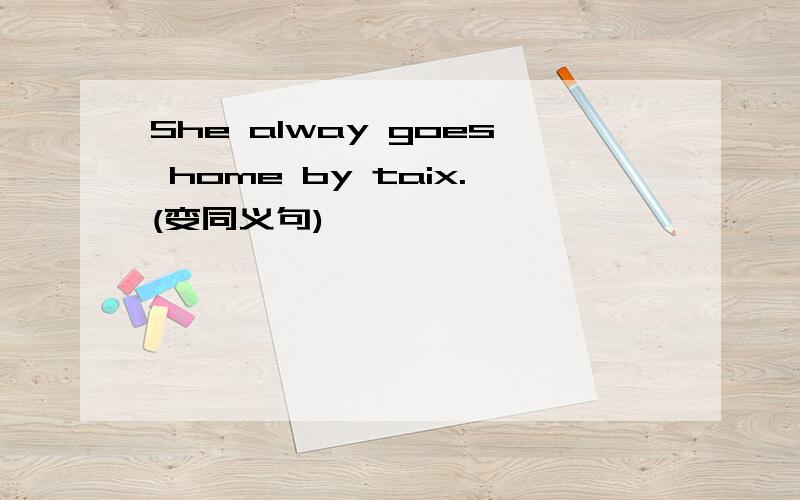 She alway goes home by taix.(变同义句)