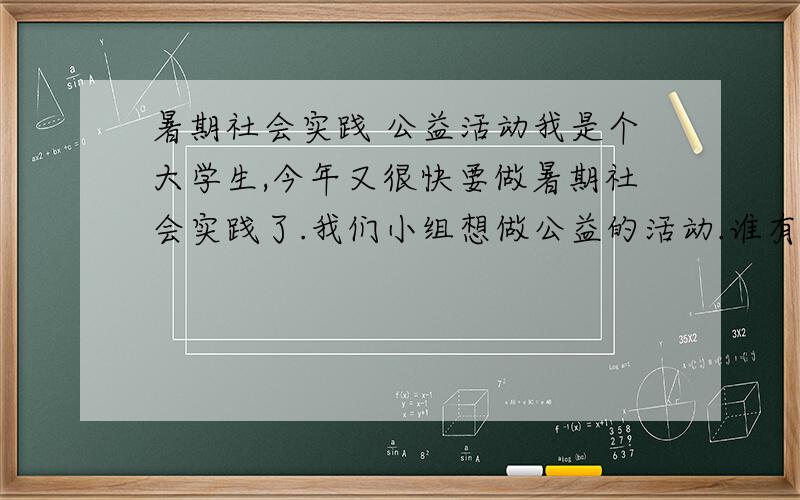 暑期社会实践 公益活动我是个大学生,今年又很快要做暑期社会实践了.我们小组想做公益的活动.谁有可行的点子,要足够新颖哦!现在这里提前谢谢各位大虾!