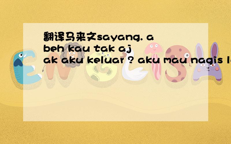 翻译马来文sayang. abeh kau tak ajak aku keluar ? aku mau nagis la!这一段马来文的意思是什么.谢谢了