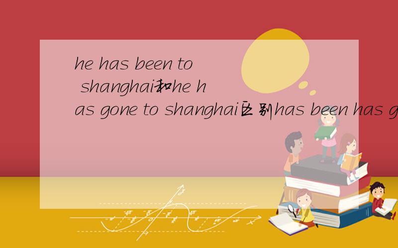 he has been to shanghai和he has gone to shanghai区别has been has gone用法意思