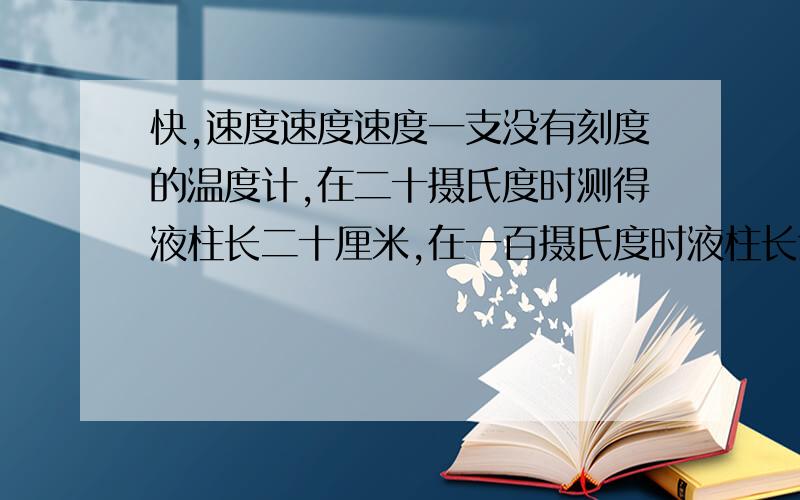 快,速度速度速度一支没有刻度的温度计,在二十摄氏度时测得液柱长二十厘米,在一百摄氏度时液柱长六十厘米,问当液柱长四十五厘米时温度是?摄氏度,当温度是五十摄氏度时,液柱的长度是?