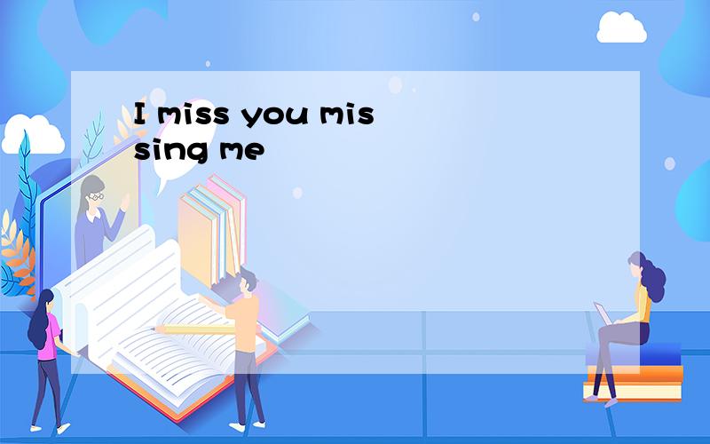 I miss you missing me