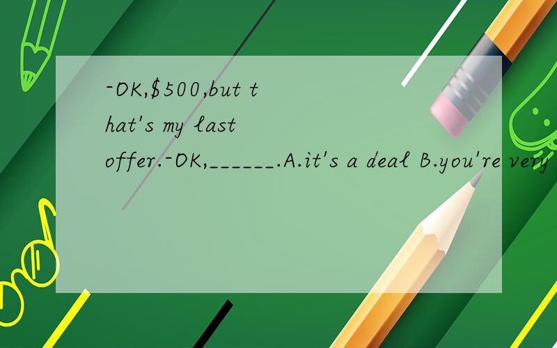 -OK,$500,but that's my last offer.-OK,______.A.it's a deal B.you're very kind C.here you areD.I'm afraid so选什么呀