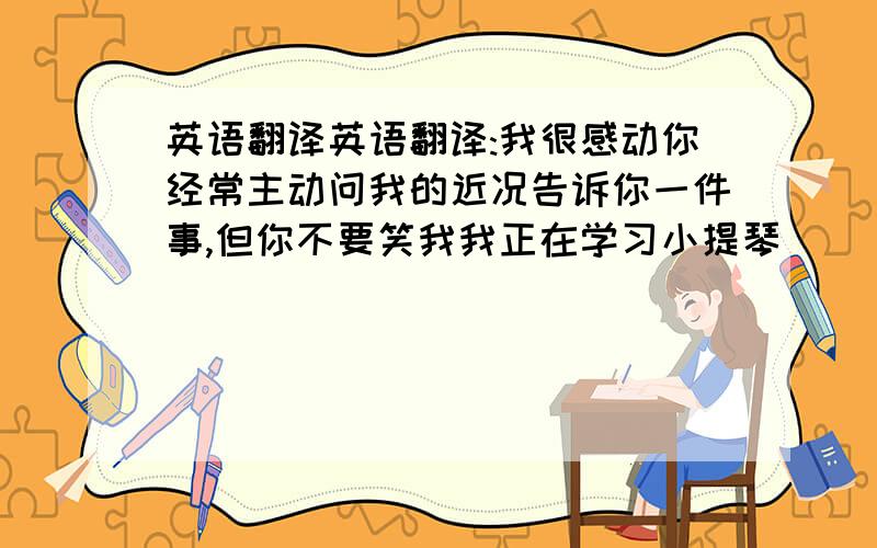 英语翻译英语翻译:我很感动你经常主动问我的近况告诉你一件事,但你不要笑我我正在学习小提琴