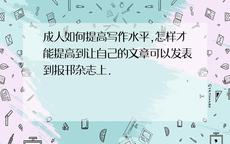 成人如何提高写作水平,怎样才能提高到让自己的文章可以发表到报邗杂志上.