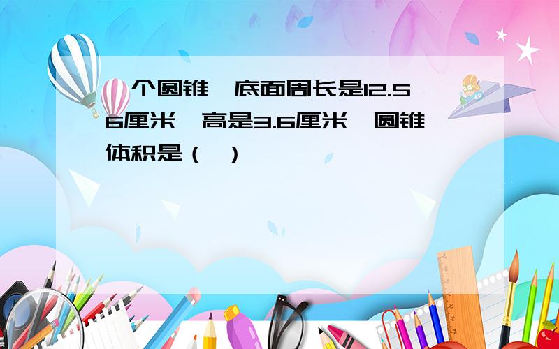 一个圆锥,底面周长是12.56厘米,高是3.6厘米,圆锥体积是（ ）