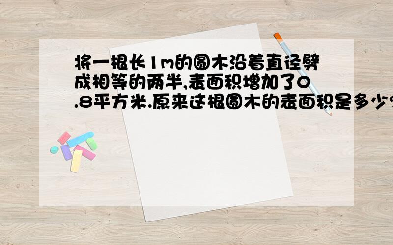 将一根长1m的圆木沿着直径劈成相等的两半,表面积增加了0.8平方米.原来这根圆木的表面积是多少?