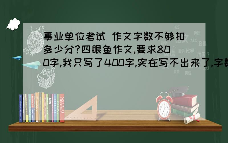 事业单位考试 作文字数不够扣多少分?四眼鱼作文,要求800字,我只写了400字,实在写不出来了,字数不够要扣多少分?