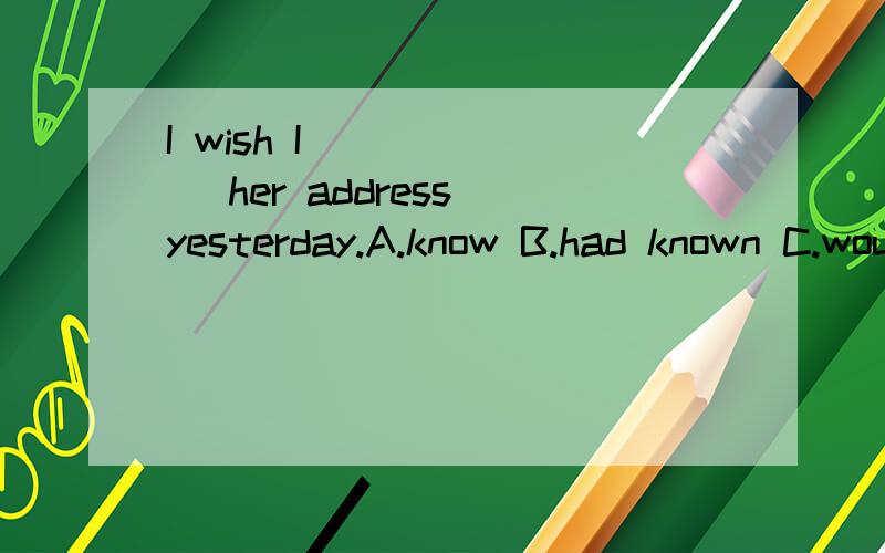 I wish I ______ her address yesterday.A.know B.had known C.would known D.knew为什么选择D.选D是对现在的虚拟.可是不是有yesterday.不是对过去的虚拟么?选B怎么不行