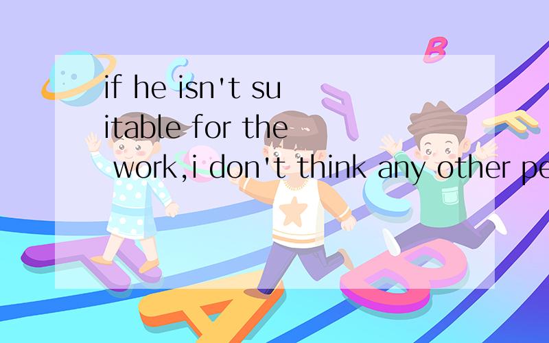 if he isn't suitable for the work,i don't think any other people can do it 改特殊疑问句if he isn't suitable for the work,___ ___ can do itshe has got full marks twice in english tests this term (对english 提问）___ ___ ___has she got full m