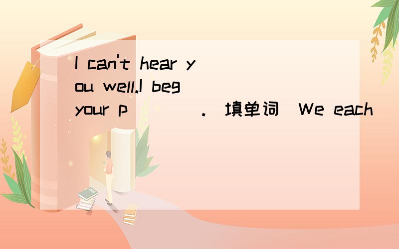 I can't hear you well.I beg your p____.(填单词)We each_____(have)a good time during summer holiday.Let Amy _____(teach)us English.Sandy_______(not be)often late for school.They have much homework____(do)now.Morning exercises_____(be)good for us.