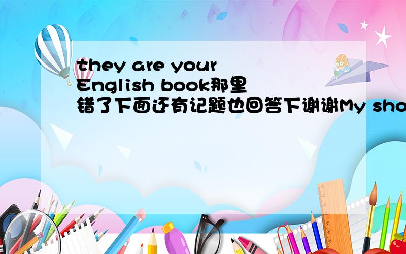 they are your English book那里错了下面还有记题也回答下谢谢My shoes are brown.he shoes are black.you can take the books to home.Jack can;t singing or dancehe;s waiting to her nowwe don;t have lessons in today