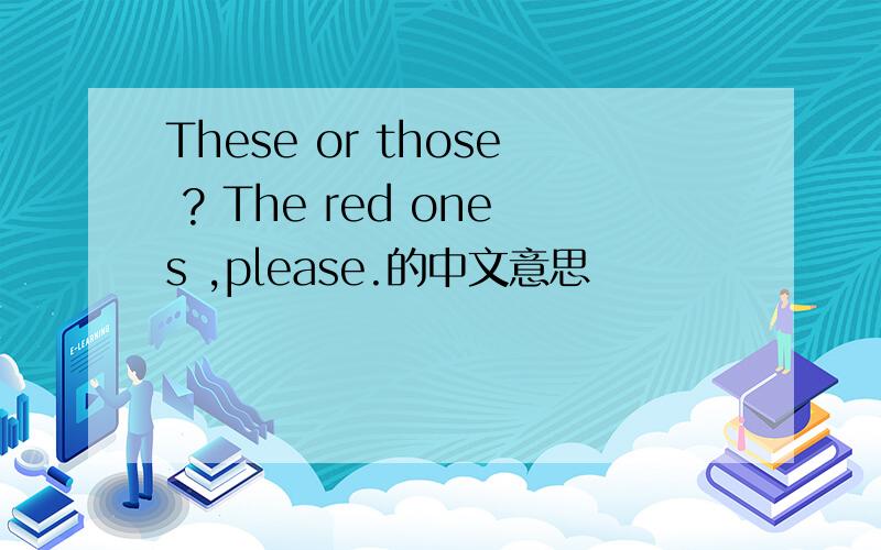 These or those ? The red ones ,please.的中文意思