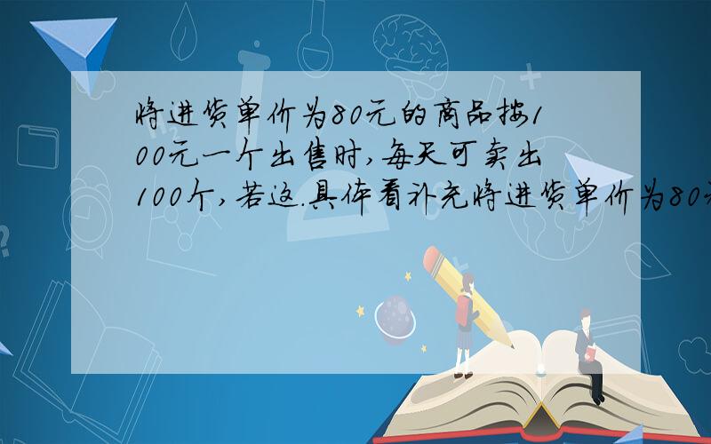 将进货单价为80元的商品按100元一个出售时,每天可卖出100个,若这.具体看补充将进货单价为80元的商品按100元一个出售时,每天可卖出100个,若这种商品的销售价每个降低1元,则日销售量就增加10