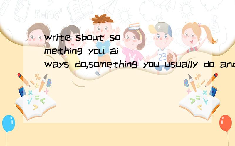 write sbout something you aiways do,something you usually do and something you never do.（准确的翻译此句,要求语句通顺,打得好再加分）