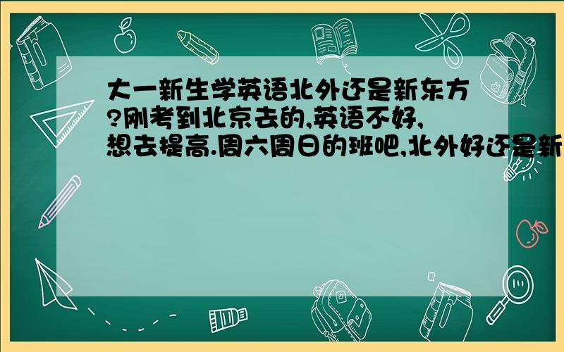 大一新生学英语北外还是新东方?刚考到北京去的,英语不好,想去提高.周六周日的班吧,北外好还是新东方好啊?我是想报口语班。但是我觉得应试还是可以的，如果过四六级现在有点早，所以