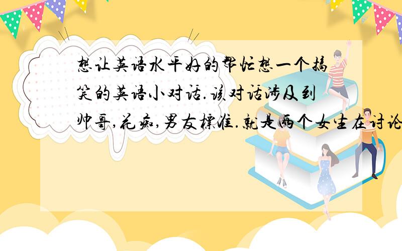 想让英语水平好的帮忙想一个搞笑的英语小对话.该对话涉及到帅哥,花痴,男友标准.就是两个女生在讨论寻找男朋友,甲说条件,乙根据条件找符合标准的男生,(可以是公众人物,可以是男明星,要