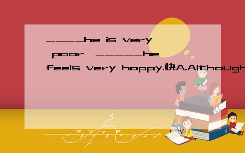 ____he is very poor,_____he feels very happy.快A.Although；but B.Although；/ C.Because；so D.Because；/