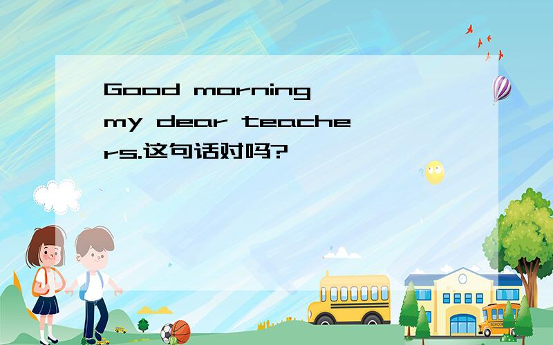 Good morning ,my dear teachers.这句话对吗?