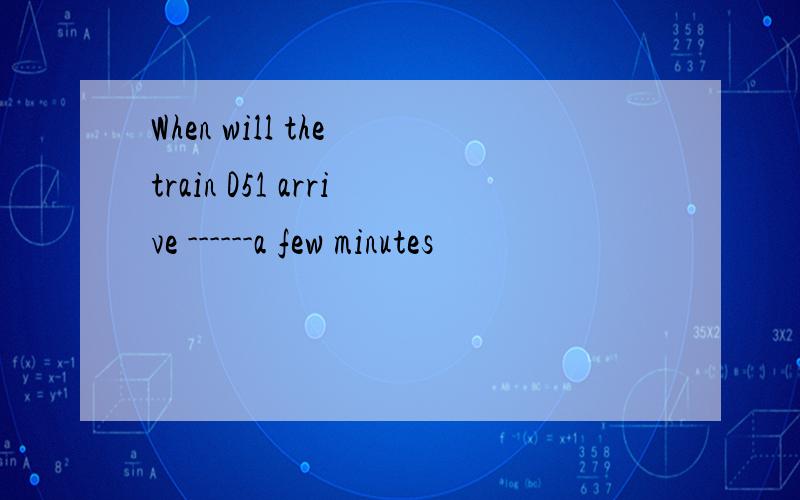 When will the train D51 arrive ------a few minutes