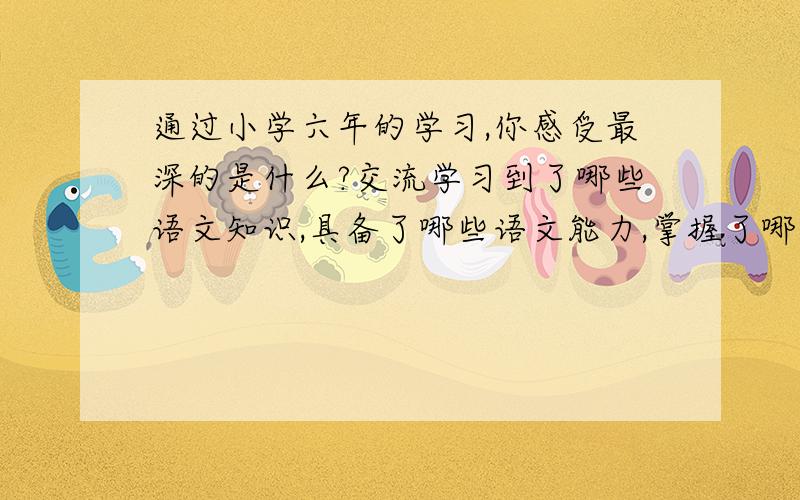 通过小学六年的学习,你感受最深的是什么?交流学习到了哪些语文知识,具备了哪些语文能力,掌握了哪些好的学习方法,养成了哪些好的学习习惯;可以说在语文学习过程中,有哪些酸甜苦辣,受