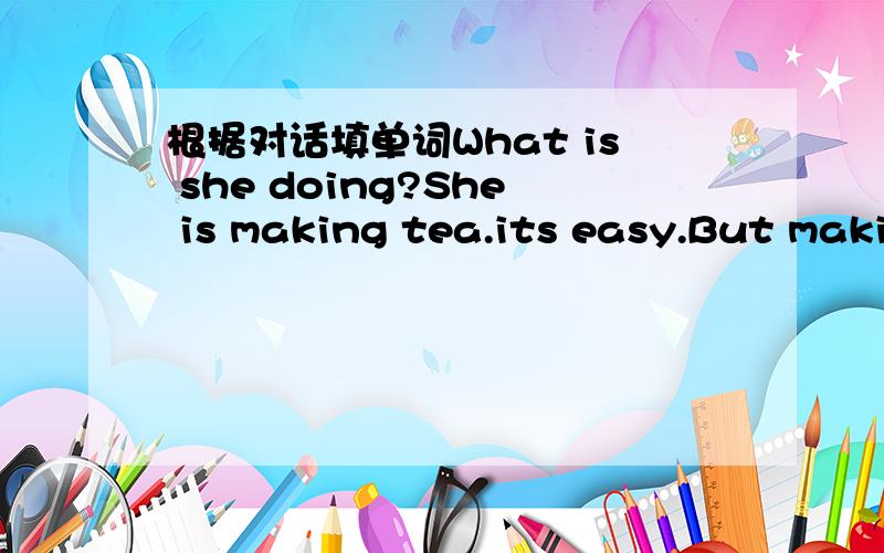 根据对话填单词What is she doing?She is making tea.its easy.But making tea is _____.I know how to make tea.Let me ______you,OK.